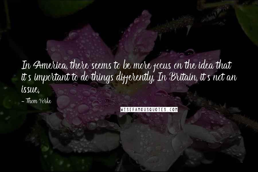 Thom Yorke Quotes: In America, there seems to be more focus on the idea that it's important to do things differently. In Britain, it's not an issue.