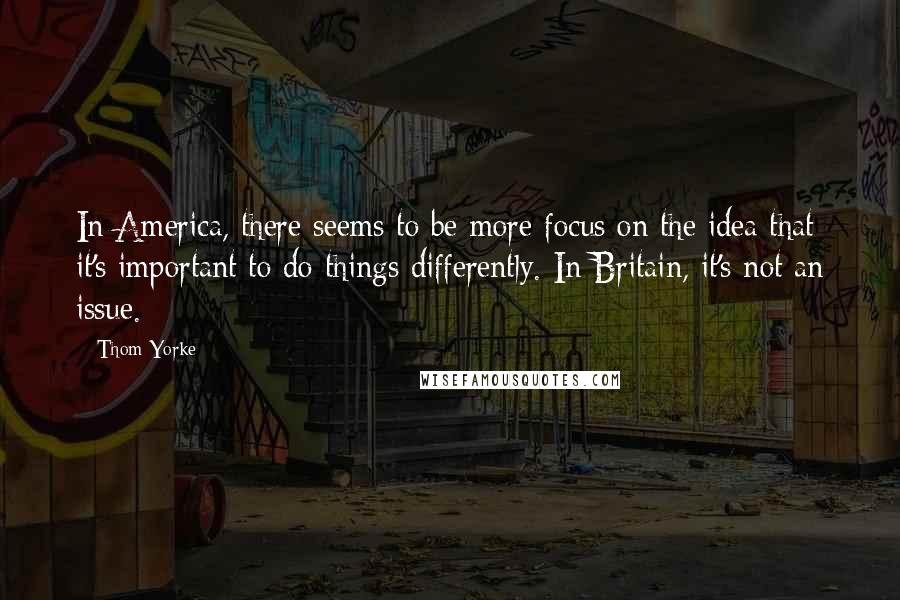 Thom Yorke Quotes: In America, there seems to be more focus on the idea that it's important to do things differently. In Britain, it's not an issue.