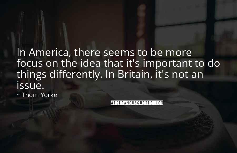 Thom Yorke Quotes: In America, there seems to be more focus on the idea that it's important to do things differently. In Britain, it's not an issue.