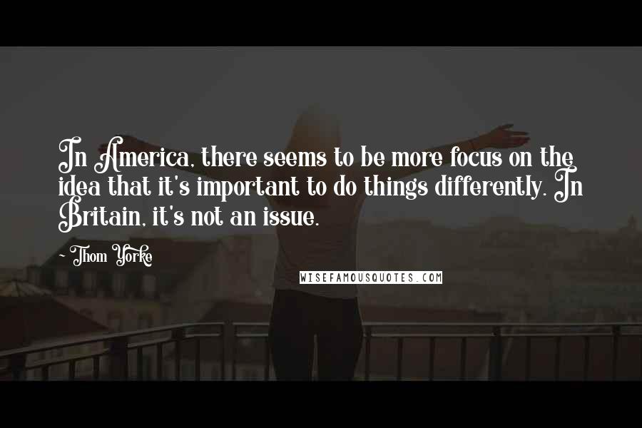 Thom Yorke Quotes: In America, there seems to be more focus on the idea that it's important to do things differently. In Britain, it's not an issue.