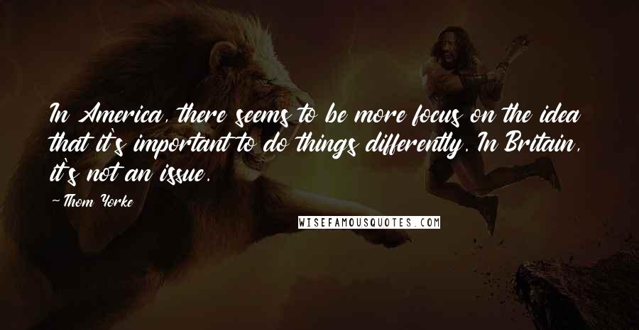 Thom Yorke Quotes: In America, there seems to be more focus on the idea that it's important to do things differently. In Britain, it's not an issue.