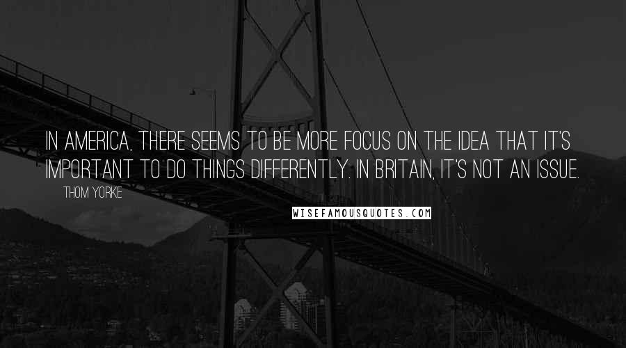 Thom Yorke Quotes: In America, there seems to be more focus on the idea that it's important to do things differently. In Britain, it's not an issue.