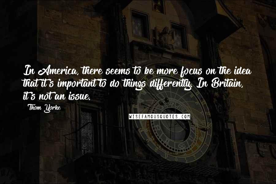 Thom Yorke Quotes: In America, there seems to be more focus on the idea that it's important to do things differently. In Britain, it's not an issue.