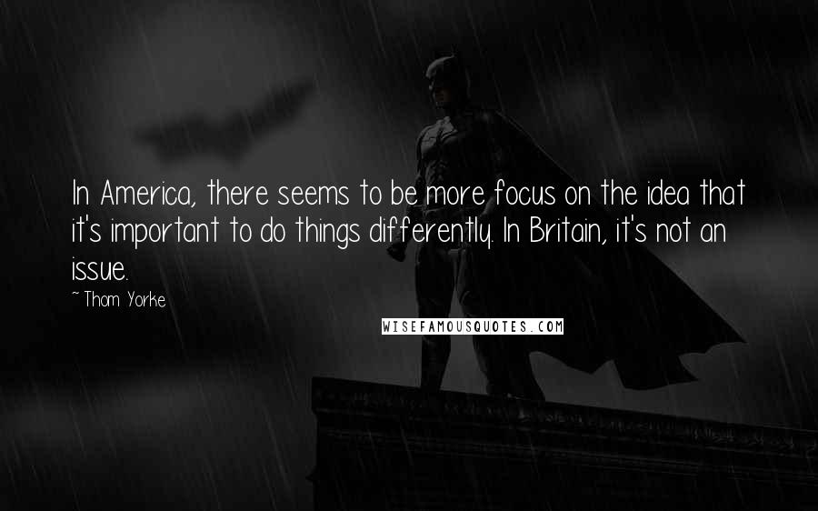 Thom Yorke Quotes: In America, there seems to be more focus on the idea that it's important to do things differently. In Britain, it's not an issue.