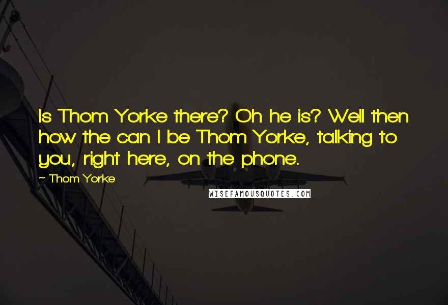 Thom Yorke Quotes: Is Thom Yorke there? Oh he is? Well then how the can I be Thom Yorke, talking to you, right here, on the phone.