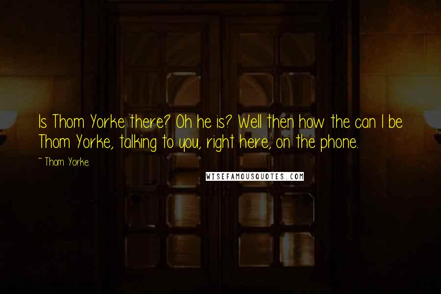 Thom Yorke Quotes: Is Thom Yorke there? Oh he is? Well then how the can I be Thom Yorke, talking to you, right here, on the phone.