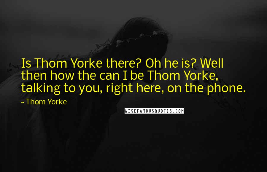 Thom Yorke Quotes: Is Thom Yorke there? Oh he is? Well then how the can I be Thom Yorke, talking to you, right here, on the phone.