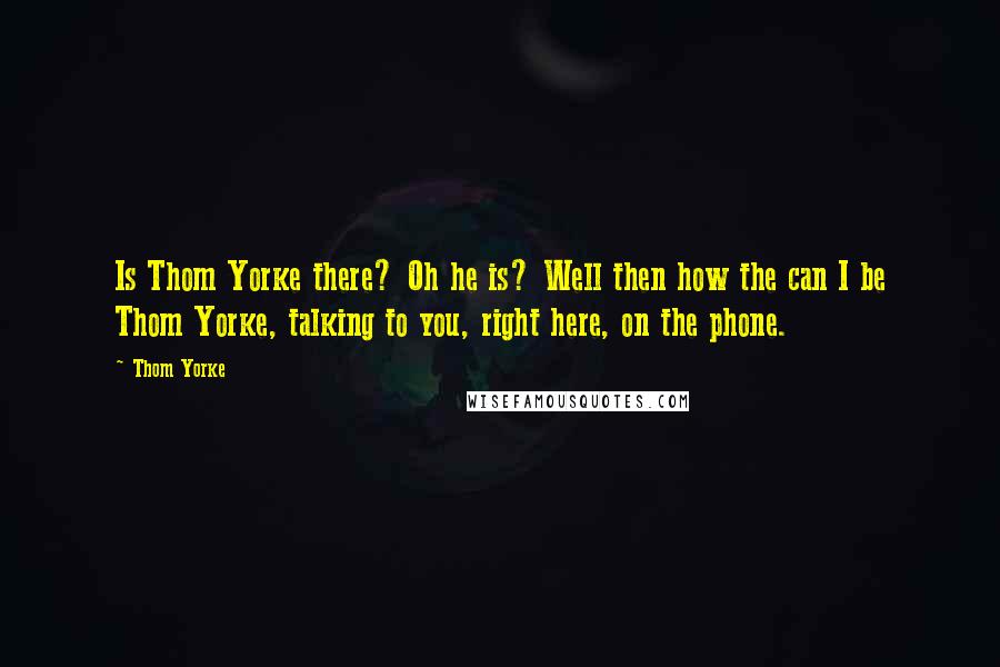 Thom Yorke Quotes: Is Thom Yorke there? Oh he is? Well then how the can I be Thom Yorke, talking to you, right here, on the phone.