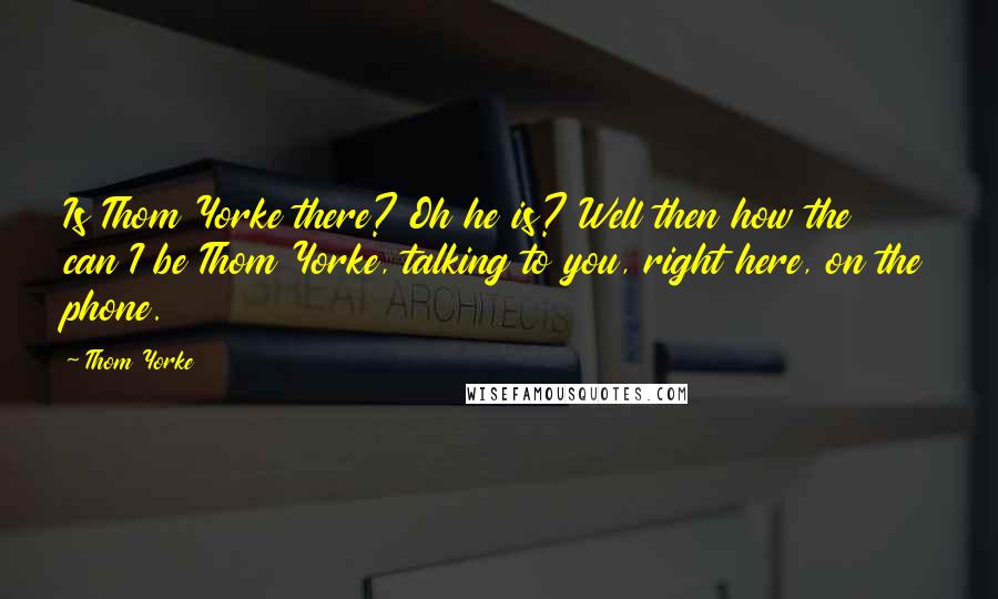 Thom Yorke Quotes: Is Thom Yorke there? Oh he is? Well then how the can I be Thom Yorke, talking to you, right here, on the phone.