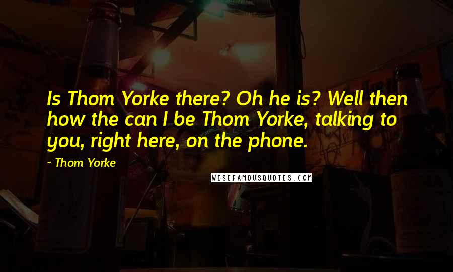 Thom Yorke Quotes: Is Thom Yorke there? Oh he is? Well then how the can I be Thom Yorke, talking to you, right here, on the phone.