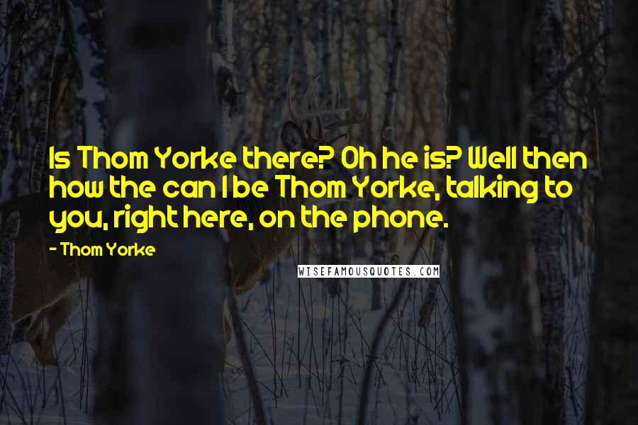 Thom Yorke Quotes: Is Thom Yorke there? Oh he is? Well then how the can I be Thom Yorke, talking to you, right here, on the phone.