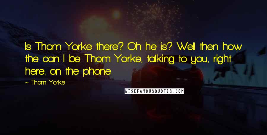 Thom Yorke Quotes: Is Thom Yorke there? Oh he is? Well then how the can I be Thom Yorke, talking to you, right here, on the phone.
