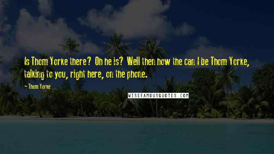 Thom Yorke Quotes: Is Thom Yorke there? Oh he is? Well then how the can I be Thom Yorke, talking to you, right here, on the phone.