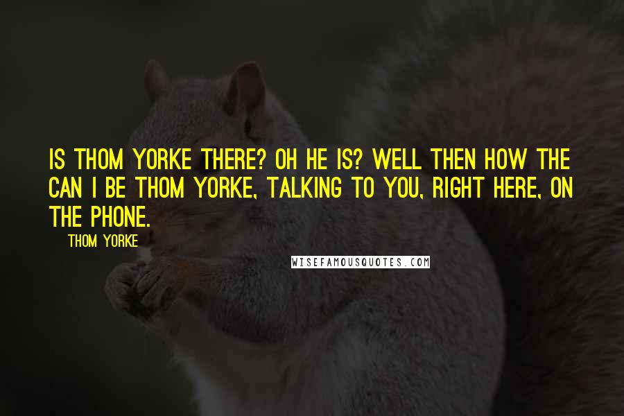 Thom Yorke Quotes: Is Thom Yorke there? Oh he is? Well then how the can I be Thom Yorke, talking to you, right here, on the phone.