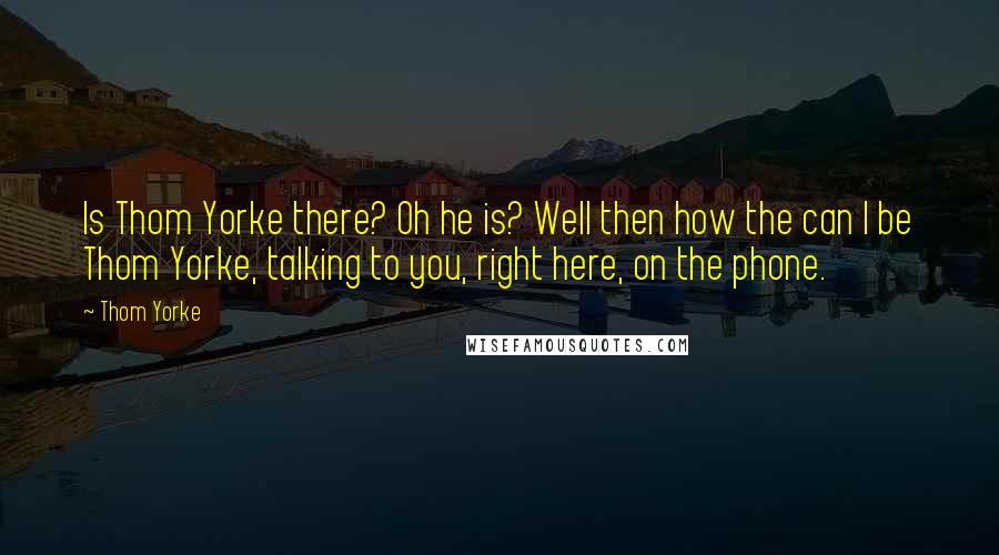 Thom Yorke Quotes: Is Thom Yorke there? Oh he is? Well then how the can I be Thom Yorke, talking to you, right here, on the phone.