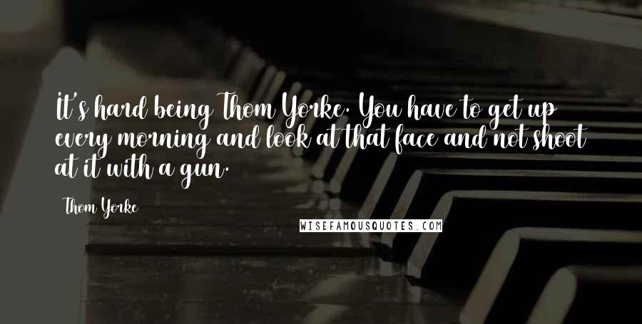 Thom Yorke Quotes: It's hard being Thom Yorke. You have to get up every morning and look at that face and not shoot at it with a gun.