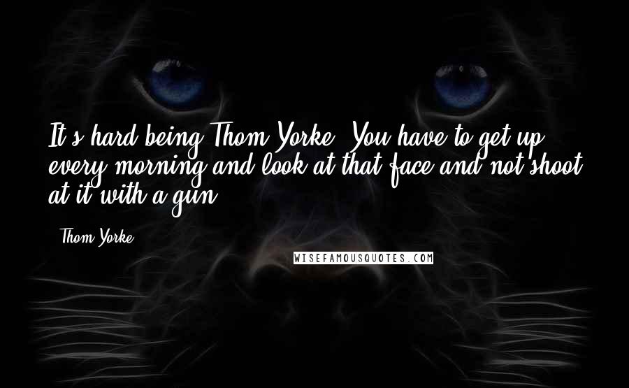 Thom Yorke Quotes: It's hard being Thom Yorke. You have to get up every morning and look at that face and not shoot at it with a gun.