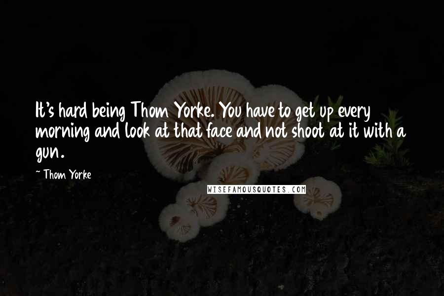 Thom Yorke Quotes: It's hard being Thom Yorke. You have to get up every morning and look at that face and not shoot at it with a gun.