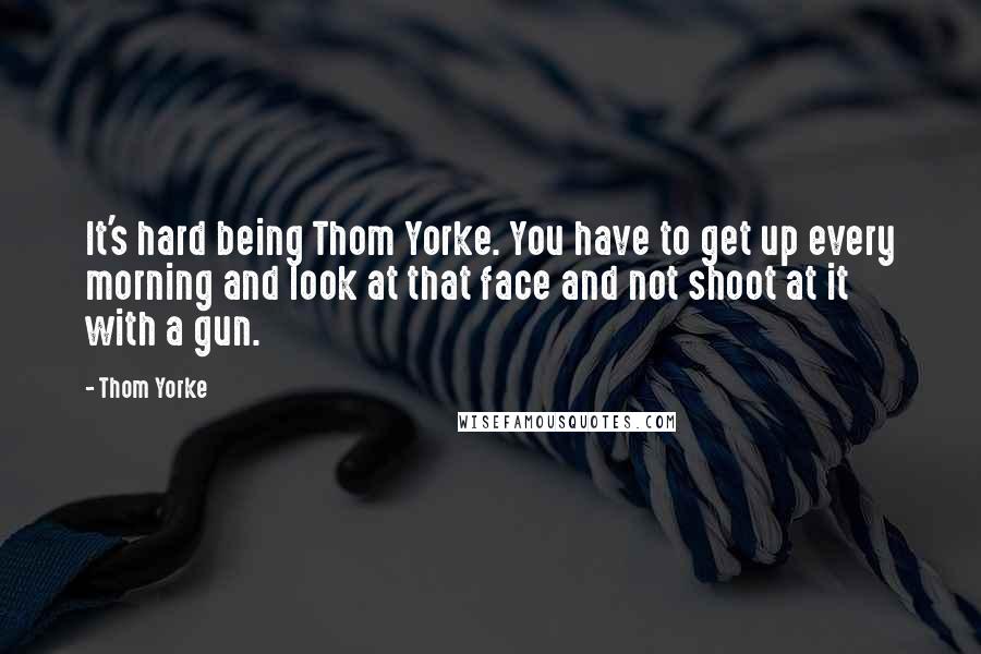 Thom Yorke Quotes: It's hard being Thom Yorke. You have to get up every morning and look at that face and not shoot at it with a gun.