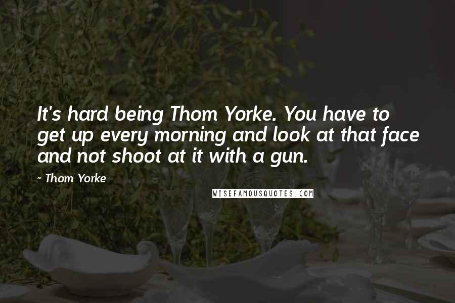 Thom Yorke Quotes: It's hard being Thom Yorke. You have to get up every morning and look at that face and not shoot at it with a gun.