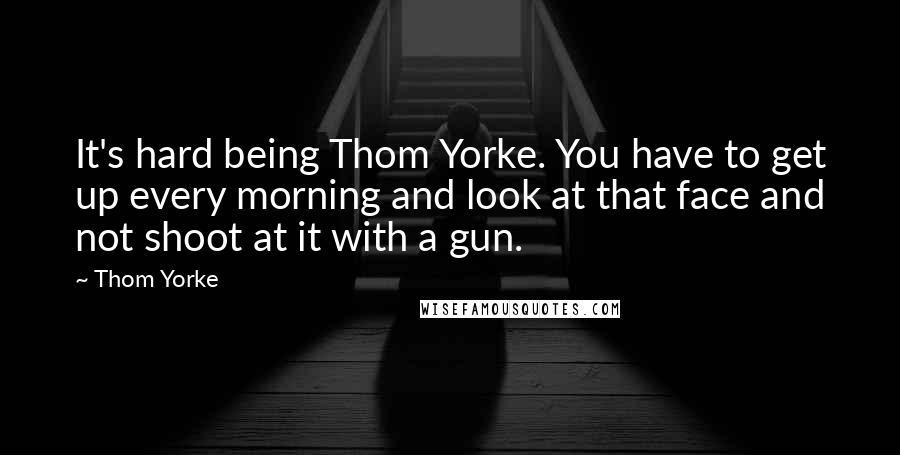 Thom Yorke Quotes: It's hard being Thom Yorke. You have to get up every morning and look at that face and not shoot at it with a gun.