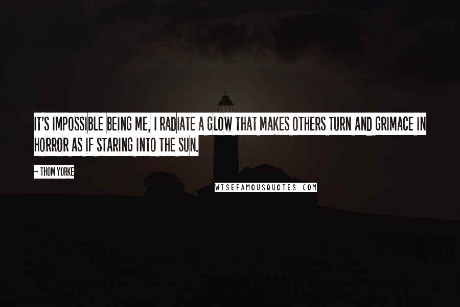 Thom Yorke Quotes: It's impossible being me, I radiate a glow that makes others turn and grimace in horror as if staring into the sun.