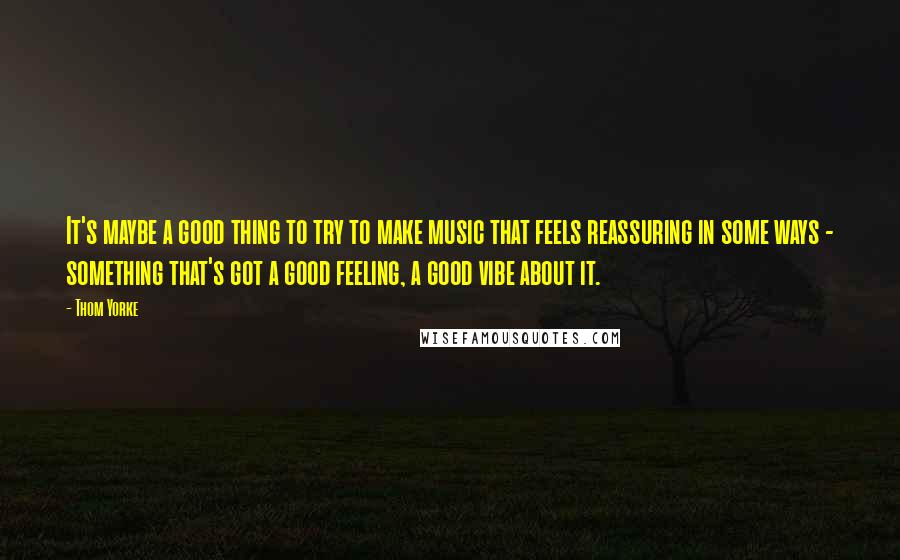 Thom Yorke Quotes: It's maybe a good thing to try to make music that feels reassuring in some ways - something that's got a good feeling, a good vibe about it.
