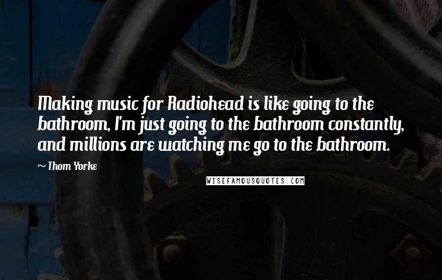 Thom Yorke Quotes: Making music for Radiohead is like going to the bathroom, I'm just going to the bathroom constantly, and millions are watching me go to the bathroom.