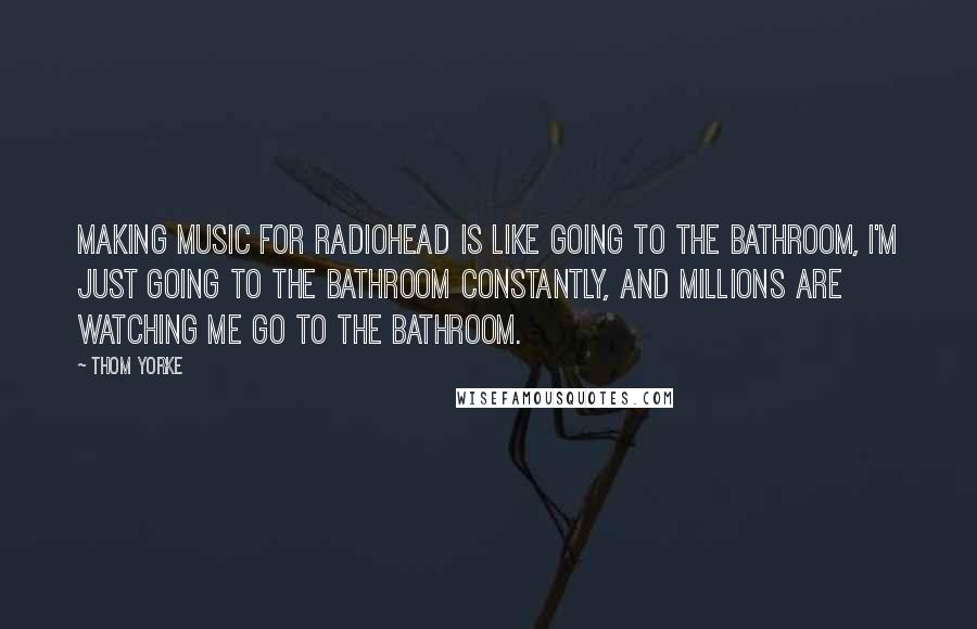 Thom Yorke Quotes: Making music for Radiohead is like going to the bathroom, I'm just going to the bathroom constantly, and millions are watching me go to the bathroom.
