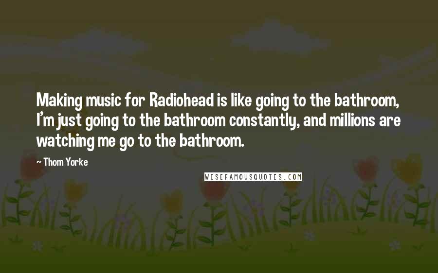 Thom Yorke Quotes: Making music for Radiohead is like going to the bathroom, I'm just going to the bathroom constantly, and millions are watching me go to the bathroom.