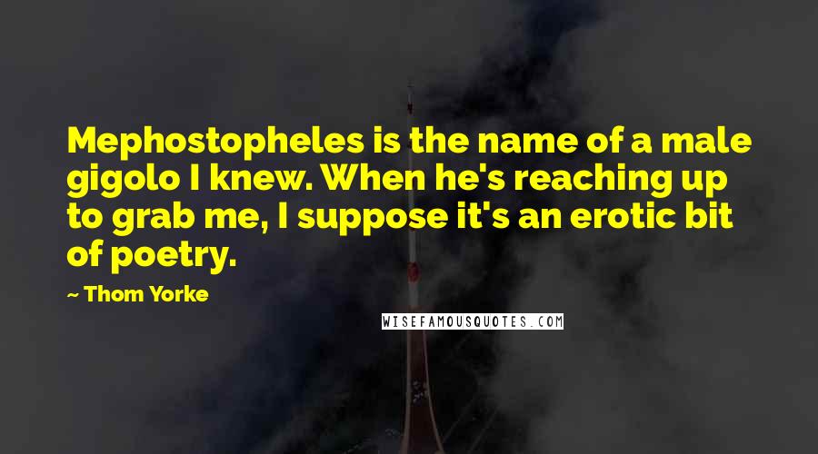 Thom Yorke Quotes: Mephostopheles is the name of a male gigolo I knew. When he's reaching up to grab me, I suppose it's an erotic bit of poetry.