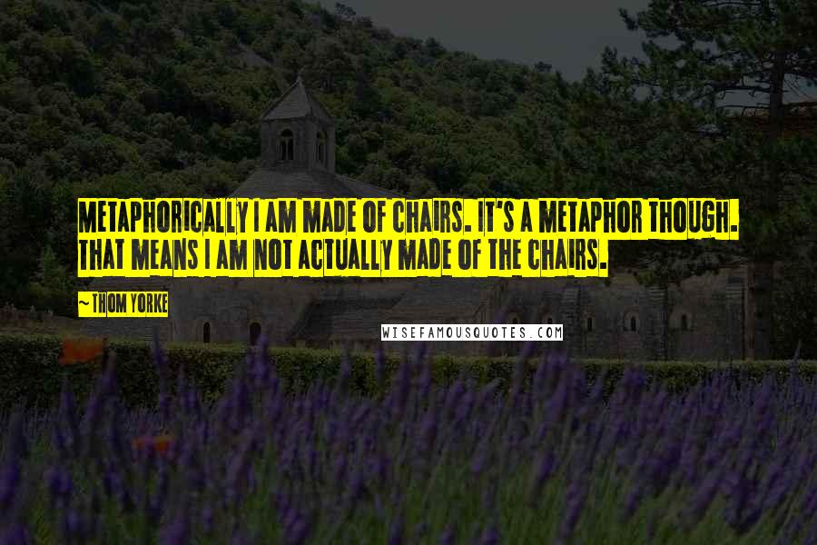 Thom Yorke Quotes: Metaphorically I am made of chairs. It's a metaphor though. That means I am not actually made of the chairs.