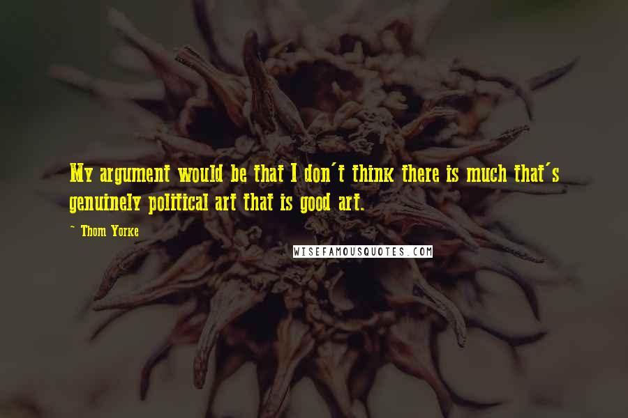 Thom Yorke Quotes: My argument would be that I don't think there is much that's genuinely political art that is good art.