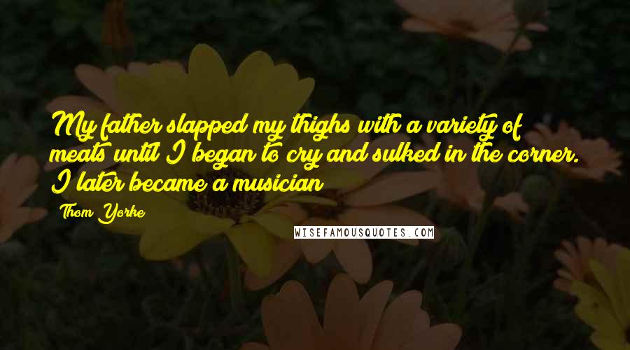 Thom Yorke Quotes: My father slapped my thighs with a variety of meats until I began to cry and sulked in the corner. I later became a musician