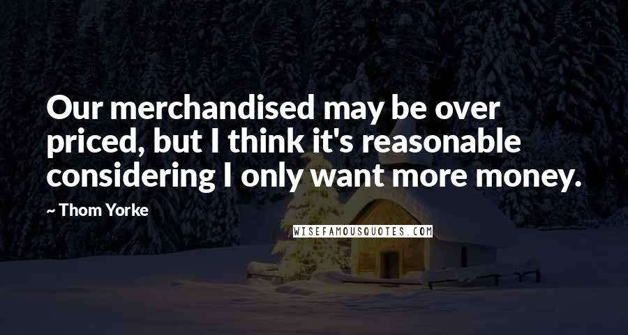 Thom Yorke Quotes: Our merchandised may be over priced, but I think it's reasonable considering I only want more money.