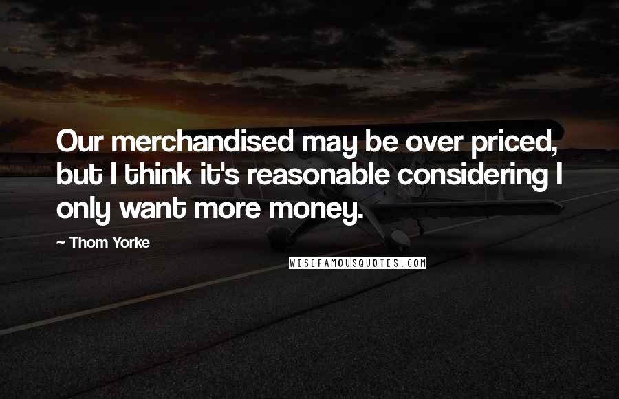 Thom Yorke Quotes: Our merchandised may be over priced, but I think it's reasonable considering I only want more money.