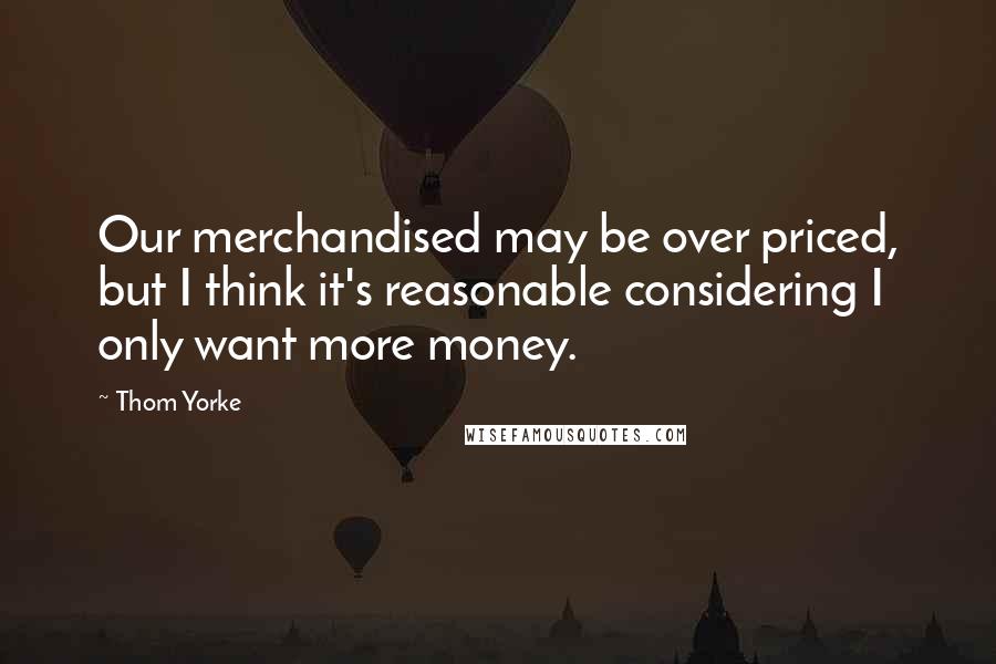 Thom Yorke Quotes: Our merchandised may be over priced, but I think it's reasonable considering I only want more money.