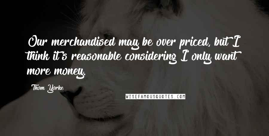 Thom Yorke Quotes: Our merchandised may be over priced, but I think it's reasonable considering I only want more money.