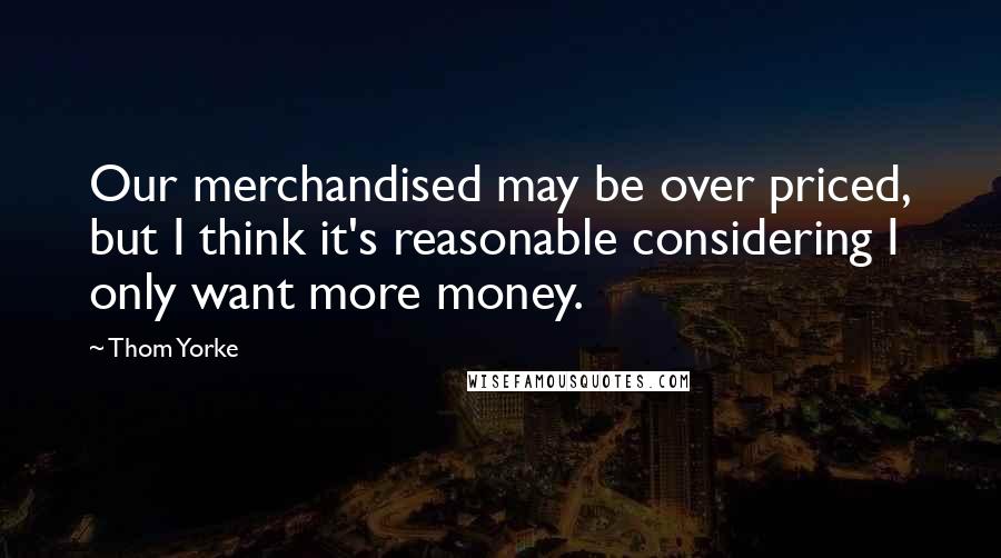 Thom Yorke Quotes: Our merchandised may be over priced, but I think it's reasonable considering I only want more money.