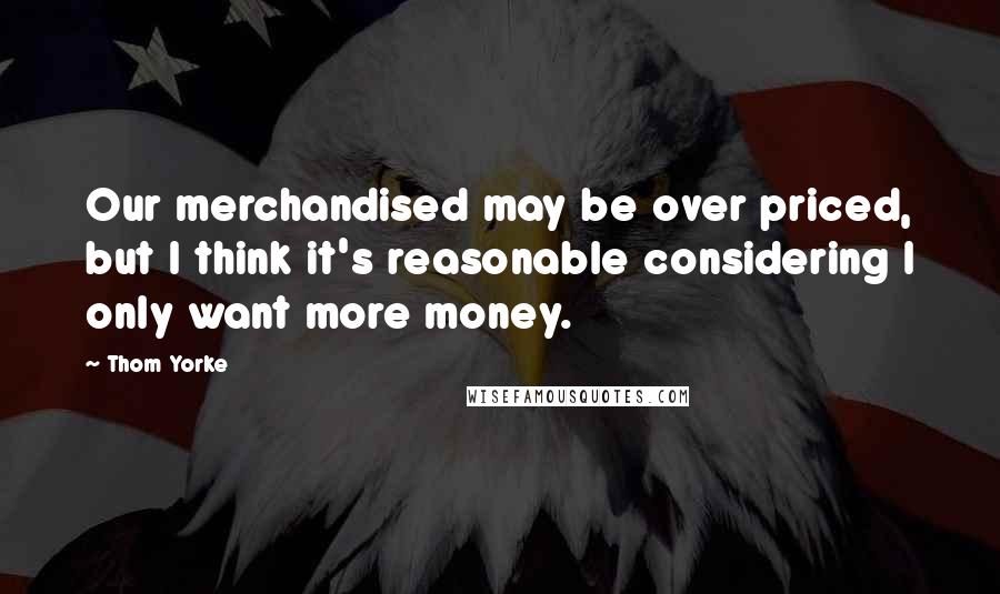 Thom Yorke Quotes: Our merchandised may be over priced, but I think it's reasonable considering I only want more money.