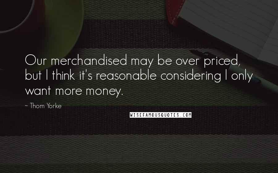 Thom Yorke Quotes: Our merchandised may be over priced, but I think it's reasonable considering I only want more money.