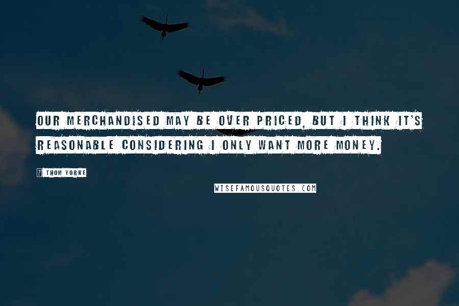 Thom Yorke Quotes: Our merchandised may be over priced, but I think it's reasonable considering I only want more money.