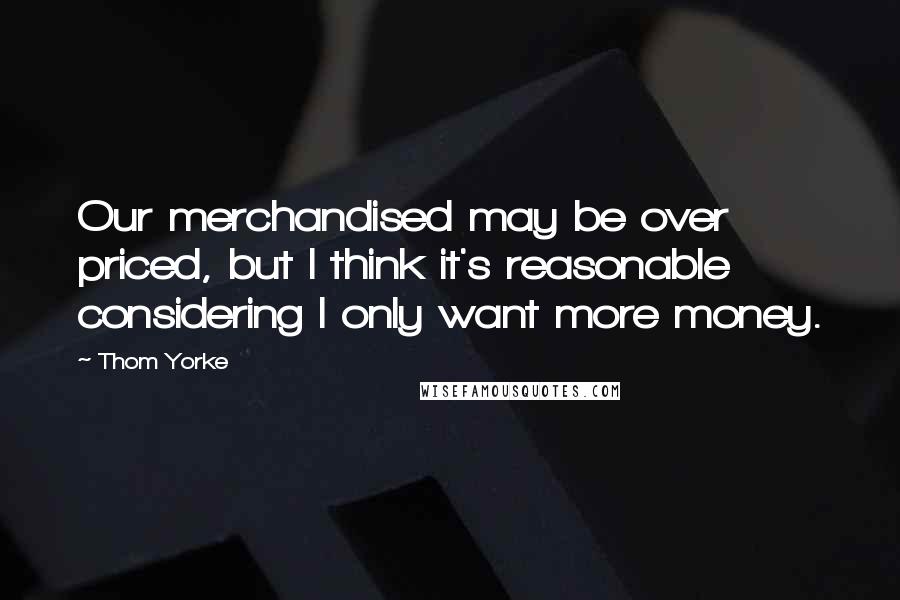 Thom Yorke Quotes: Our merchandised may be over priced, but I think it's reasonable considering I only want more money.