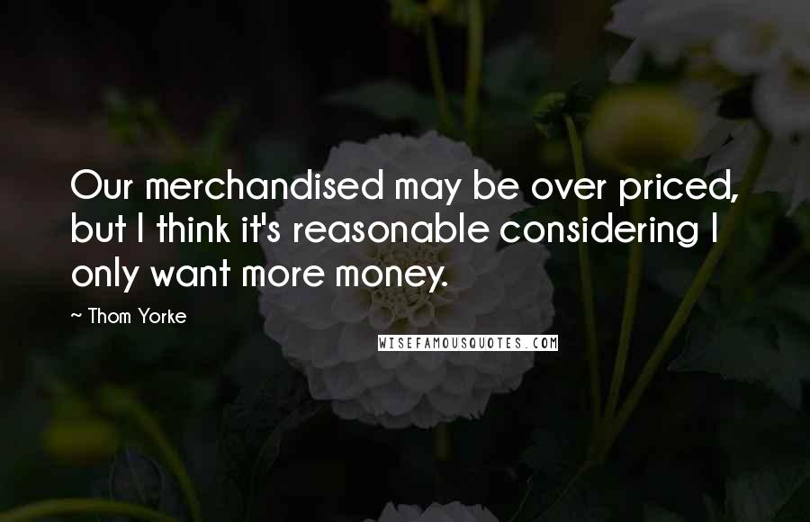 Thom Yorke Quotes: Our merchandised may be over priced, but I think it's reasonable considering I only want more money.