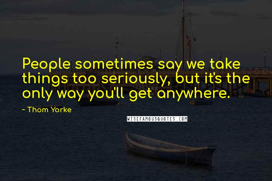 Thom Yorke Quotes: People sometimes say we take things too seriously, but it's the only way you'll get anywhere.