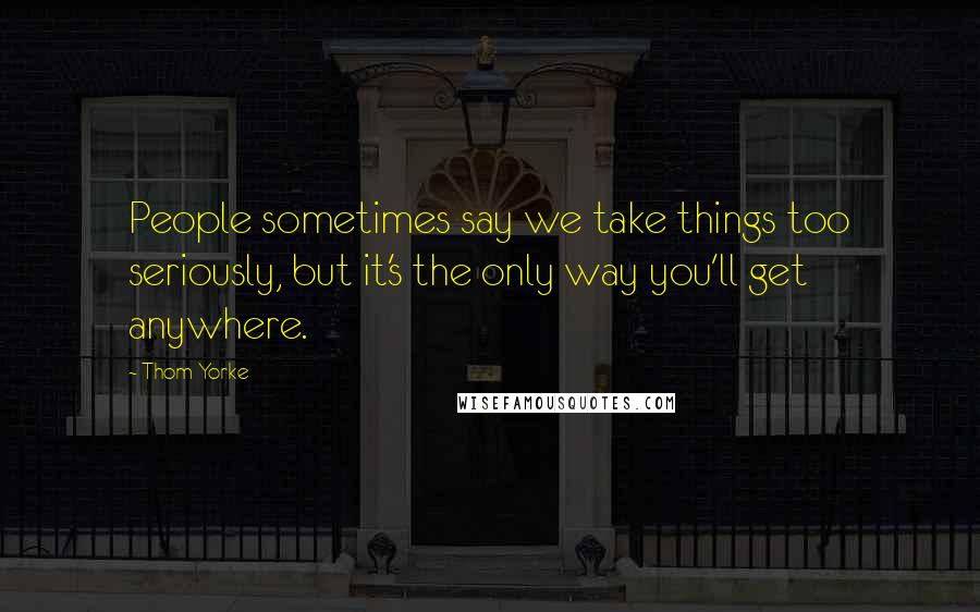 Thom Yorke Quotes: People sometimes say we take things too seriously, but it's the only way you'll get anywhere.