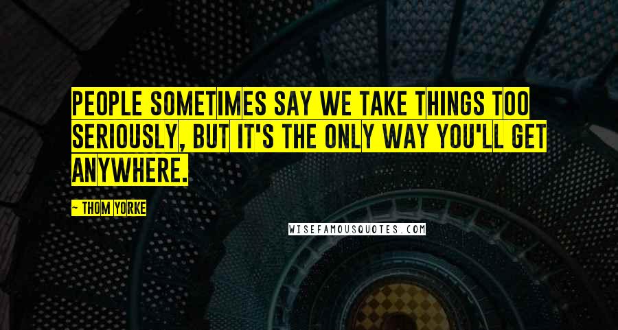 Thom Yorke Quotes: People sometimes say we take things too seriously, but it's the only way you'll get anywhere.