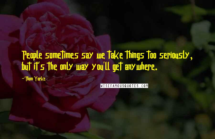 Thom Yorke Quotes: People sometimes say we take things too seriously, but it's the only way you'll get anywhere.