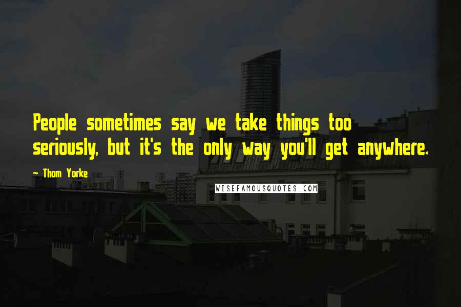 Thom Yorke Quotes: People sometimes say we take things too seriously, but it's the only way you'll get anywhere.