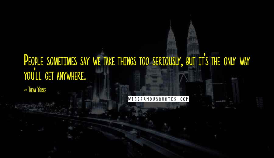 Thom Yorke Quotes: People sometimes say we take things too seriously, but it's the only way you'll get anywhere.